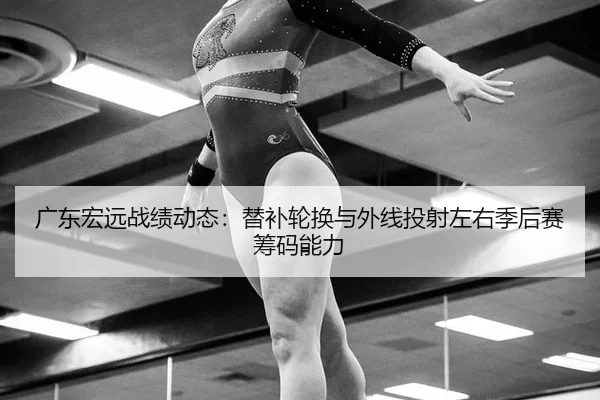 广东宏远战绩动态：替补轮换与外线投射左右季后赛筹码能力